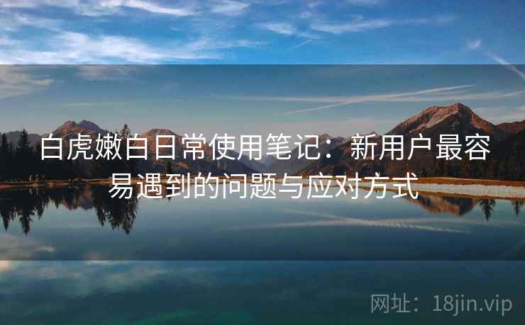 白虎嫩白日常使用笔记:新用户最容易遇到的问题与应对方式 白虎嫩白日常使用笔记:新用户最容易遇到的问题与应对方式