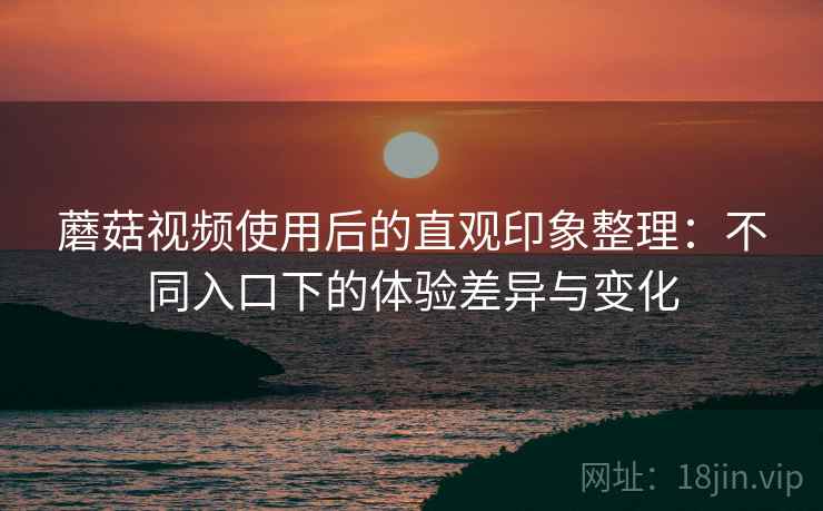 蘑菇视频使用后的直观印象整理:不同入口下的体验差异与变化 蘑菇视频使用后的直观印象整理:不同入口下的体验差异与变化