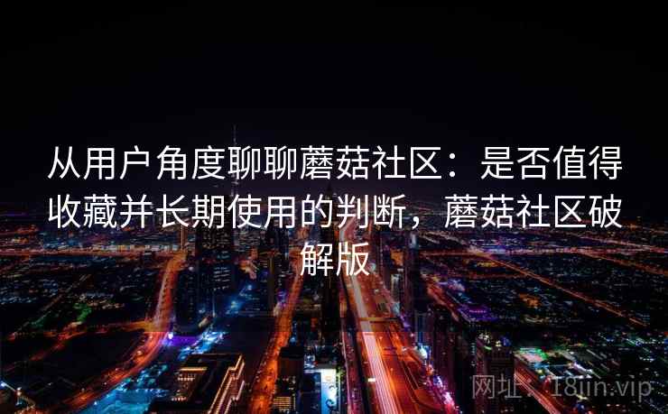 从用户角度聊聊蘑菇社区:是否值得收藏并长期使用的判断,蘑菇社区破解版 从用户角度聊聊蘑菇社区:是否值得收藏并长期使用的判断,蘑菇社区破解版