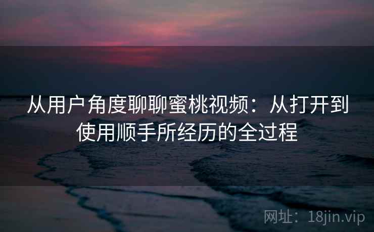 从用户角度聊聊蜜桃视频:从打开到使用顺手所经历的全过程 从用户角度聊聊蜜桃视频:从打开到使用顺手所经历的全过程