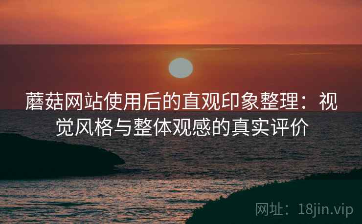 蘑菇网站使用后的直观印象整理:视觉风格与整体观感的真实评价 蘑菇网站使用后的直观印象整理:视觉风格与整体观感的真实评价