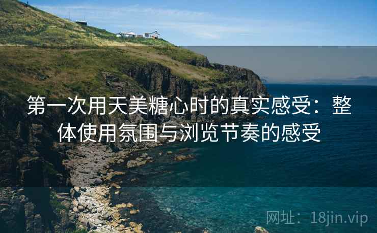 第一次用天美糖心时的真实感受：整体使用氛围与浏览节奏的感受