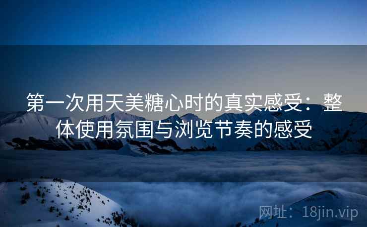 第一次用天美糖心时的真实感受：整体使用氛围与浏览节奏的感受
