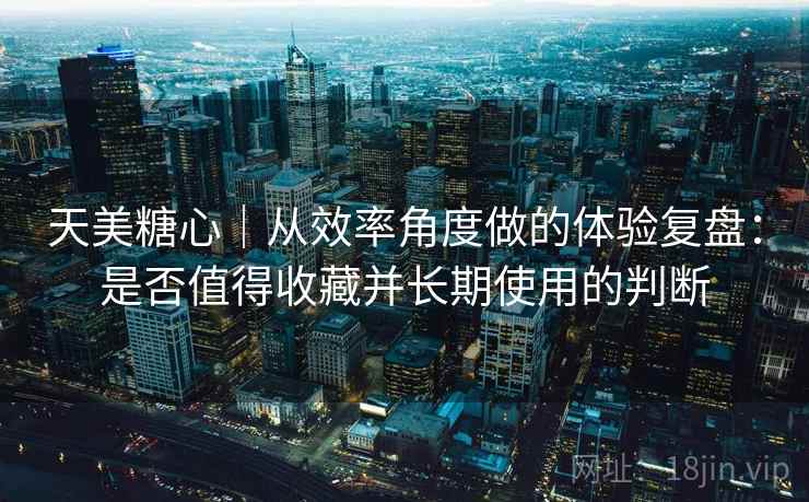 天美糖心|从效率角度做的体验复盘:是否值得收藏并长期使用的判断 天美糖心|从效率角度做的体验复盘:是否值得收藏并长期使用的判断