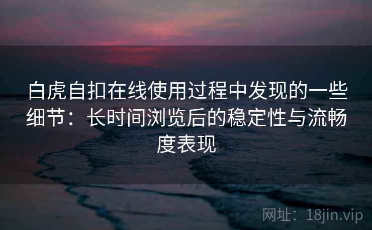 白虎自扣在线使用过程中发现的一些细节：长时间浏览后的稳定性与流畅度表现