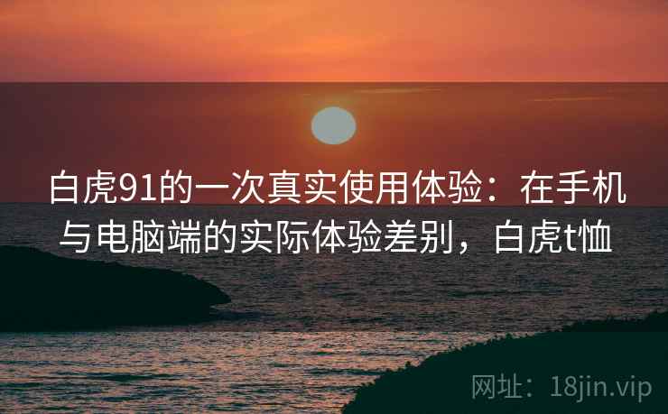 白虎91的一次真实使用体验:在手机与电脑端的实际体验差别,白虎t恤 白虎91的一次真实使用体验:在手机与电脑端的实际体验差别,白虎t恤