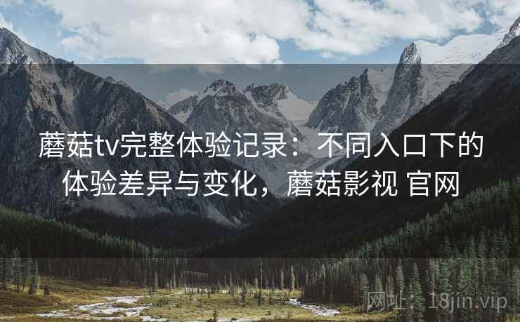 蘑菇tv完整体验记录：不同入口下的体验差异与变化，蘑菇影视 官网