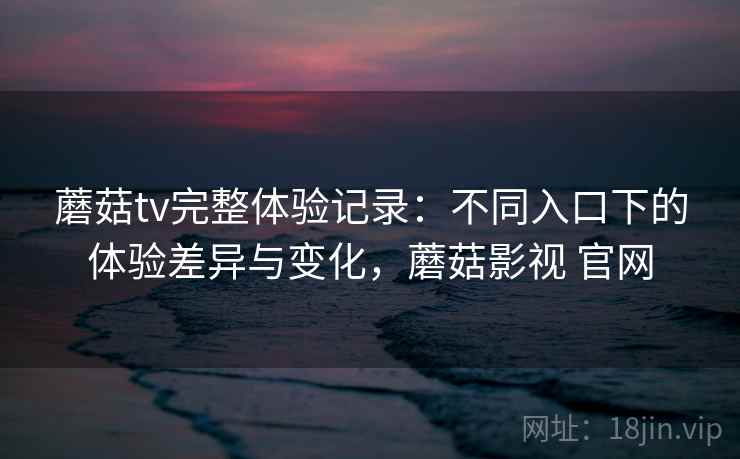 蘑菇tv完整体验记录：不同入口下的体验差异与变化，蘑菇影视 官网