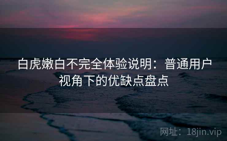 白虎嫩白不完全体验说明：普通用户视角下的优缺点盘点