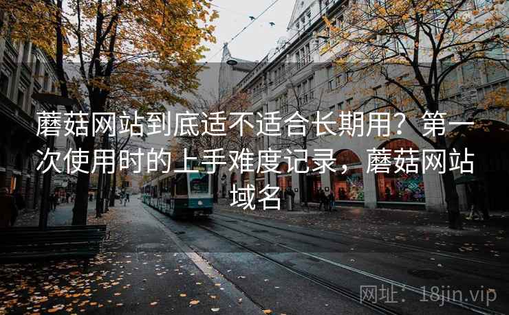 蘑菇网站到底适不适合长期用?第一次使用时的上手难度记录,蘑菇网站域名 蘑菇网站到底适不适合长期用?第一次使用时的上手难度记录,蘑菇网站域名