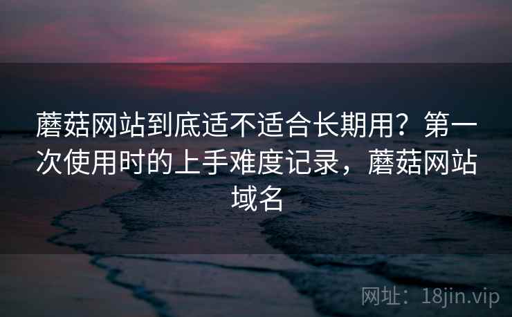 蘑菇网站到底适不适合长期用?第一次使用时的上手难度记录,蘑菇网站域名 蘑菇网站到底适不适合长期用?第一次使用时的上手难度记录,蘑菇网站域名