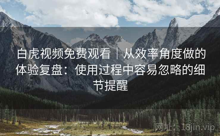 白虎视频免费观看｜从效率角度做的体验复盘：使用过程中容易忽略的细节提醒