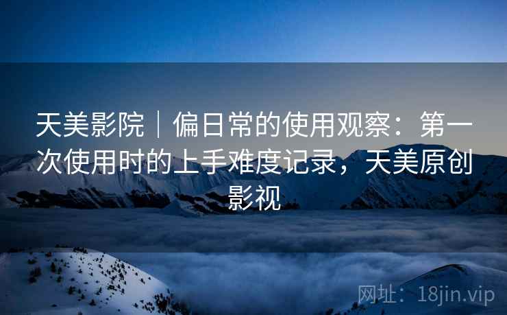 天美影院|偏日常的使用观察:第一次使用时的上手难度记录,天美原创影视 天美影院|偏日常的使用观察:第一次使用时的上手难度记录,天美原创影视