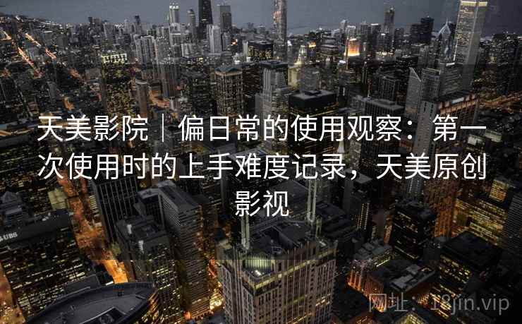 天美影院|偏日常的使用观察:第一次使用时的上手难度记录,天美原创影视 天美影院|偏日常的使用观察:第一次使用时的上手难度记录,天美原创影视