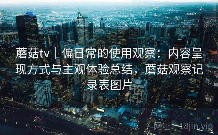 蘑菇tv|偏日常的使用观察:内容呈现方式与主观体验总结,蘑菇观察记录表图片 蘑菇tv|偏日常的使用观察:内容呈现方式与主观体验总结,蘑菇观察记录表图片