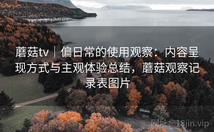 蘑菇tv|偏日常的使用观察:内容呈现方式与主观体验总结,蘑菇观察记录表图片 蘑菇tv|偏日常的使用观察:内容呈现方式与主观体验总结,蘑菇观察记录表图片