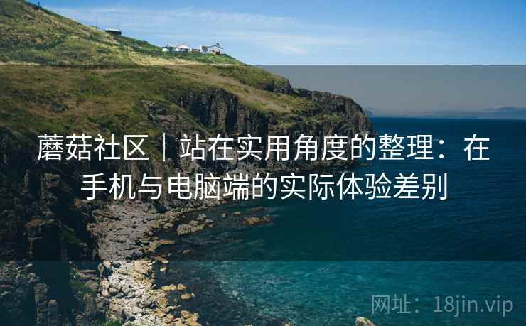 蘑菇社区|站在实用角度的整理:在手机与电脑端的实际体验差别 蘑菇社区|站在实用角度的整理:在手机与电脑端的实际体验差别