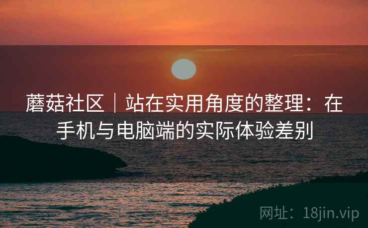 蘑菇社区|站在实用角度的整理:在手机与电脑端的实际体验差别 蘑菇社区|站在实用角度的整理:在手机与电脑端的实际体验差别